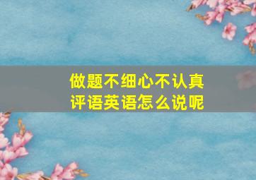 做题不细心不认真评语英语怎么说呢