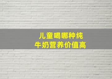 儿童喝哪种纯牛奶营养价值高