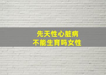 先天性心脏病不能生育吗女性