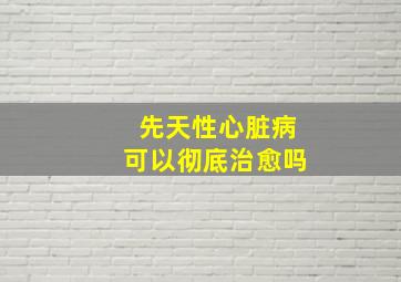 先天性心脏病可以彻底治愈吗