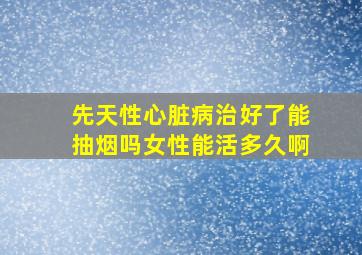 先天性心脏病治好了能抽烟吗女性能活多久啊