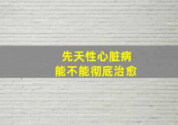 先天性心脏病能不能彻底治愈