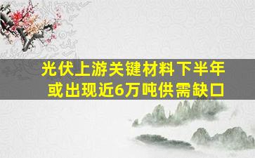 光伏上游关键材料下半年或出现近6万吨供需缺口