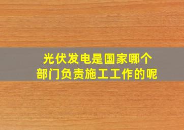 光伏发电是国家哪个部门负责施工工作的呢