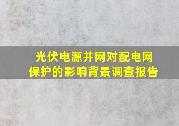 光伏电源并网对配电网保护的影响背景调查报告