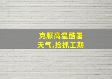 克服高温酷暑天气,抢抓工期