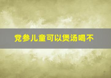 党参儿童可以煲汤喝不