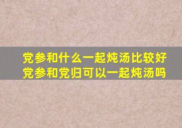 党参和什么一起炖汤比较好党参和党归可以一起炖汤吗