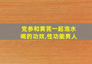 党参和黄芪一起泡水喝的功效,性功能男人