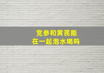 党参和黄芪能在一起泡水喝吗