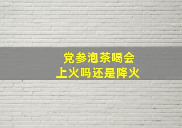 党参泡茶喝会上火吗还是降火