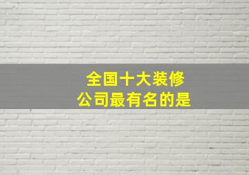 全国十大装修公司最有名的是