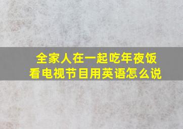 全家人在一起吃年夜饭看电视节目用英语怎么说