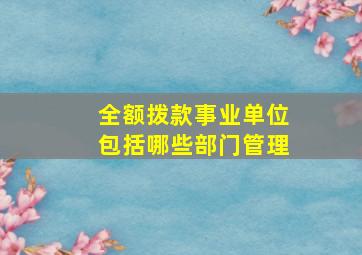 全额拨款事业单位包括哪些部门管理