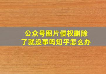 公众号图片侵权删除了就没事吗知乎怎么办