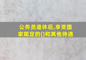 公务员退休后,享受国家规定的()和其他待遇