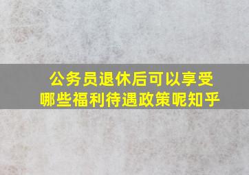 公务员退休后可以享受哪些福利待遇政策呢知乎