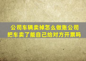 公司车辆卖掉怎么做账公司把车卖了能自己给对方开票吗