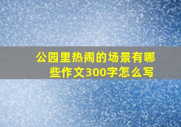 公园里热闹的场景有哪些作文300字怎么写