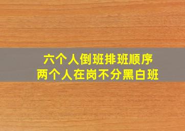 六个人倒班排班顺序两个人在岗不分黑白班