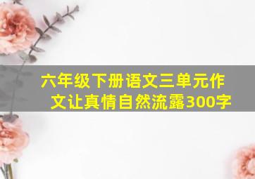 六年级下册语文三单元作文让真情自然流露300字