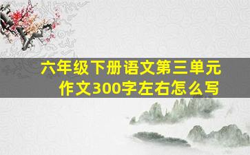 六年级下册语文第三单元作文300字左右怎么写