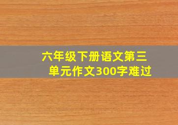 六年级下册语文第三单元作文300字难过