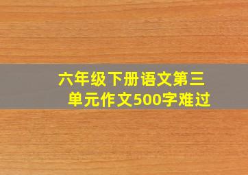 六年级下册语文第三单元作文500字难过