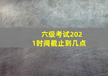 六级考试2021时间截止到几点