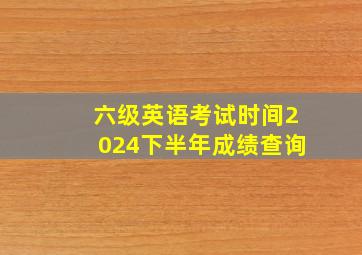 六级英语考试时间2024下半年成绩查询