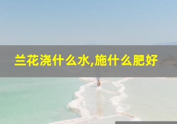 兰花浇什么水,施什么肥好