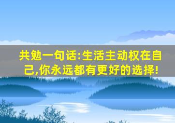 共勉一句话:生活主动权在自己,你永远都有更好的选择!