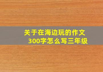 关于在海边玩的作文300字怎么写三年级