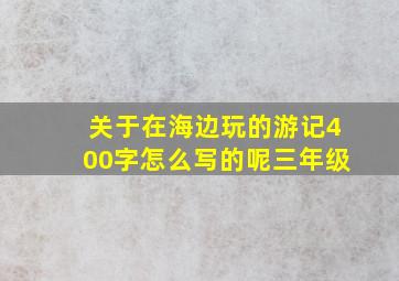 关于在海边玩的游记400字怎么写的呢三年级