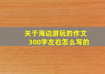 关于海边游玩的作文300字左右怎么写的