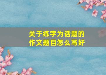 关于练字为话题的作文题目怎么写好