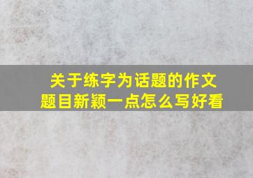 关于练字为话题的作文题目新颖一点怎么写好看