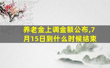 养老金上调金额公布,7月15日到什么时候结束