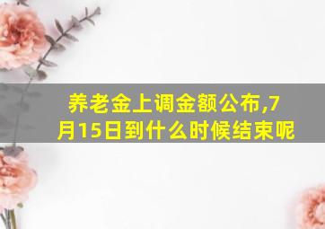 养老金上调金额公布,7月15日到什么时候结束呢