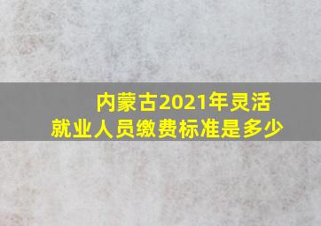 内蒙古2021年灵活就业人员缴费标准是多少