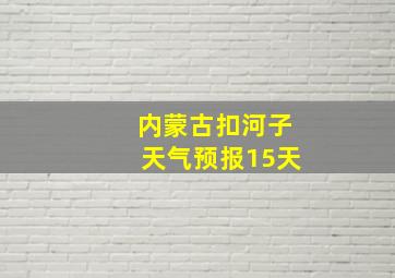 内蒙古扣河子天气预报15天