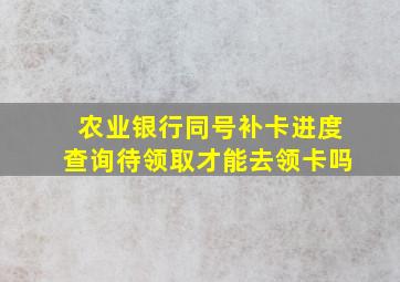 农业银行同号补卡进度查询待领取才能去领卡吗