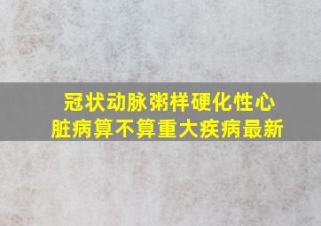 冠状动脉粥样硬化性心脏病算不算重大疾病最新