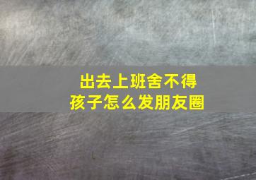 出去上班舍不得孩子怎么发朋友圈