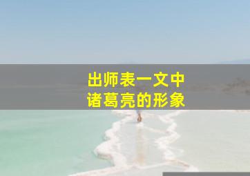 出师表一文中诸葛亮的形象