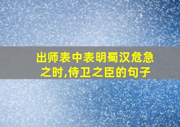 出师表中表明蜀汉危急之时,侍卫之臣的句子