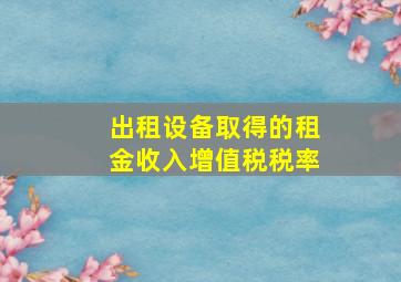 出租设备取得的租金收入增值税税率