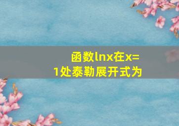 函数lnx在x=1处泰勒展开式为