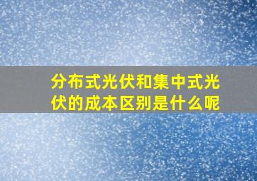 分布式光伏和集中式光伏的成本区别是什么呢