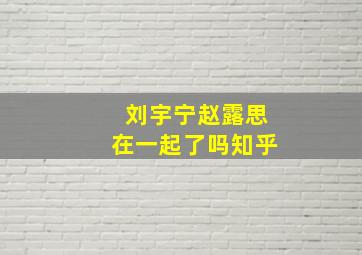 刘宇宁赵露思在一起了吗知乎